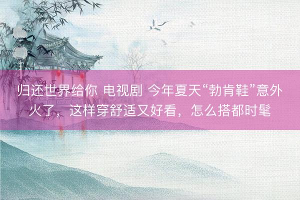 归还世界给你 电视剧 今年夏天“勃肯鞋”意外火了，这样穿舒适又好看，怎么搭都时髦