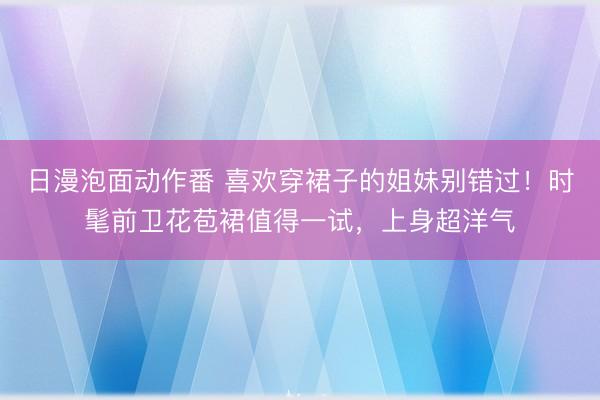 日漫泡面动作番 喜欢穿裙子的姐妹别错过！时髦前卫花苞裙值得一试，上身超洋气