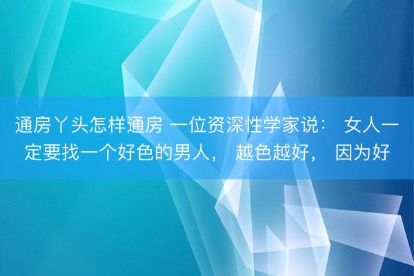 通房丫头怎样通房 一位资深性学家说： 女人一定要找一个好色的男人， 越色越好， 因为好