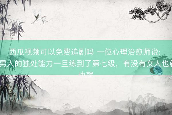 西瓜视频可以免费追剧吗 一位心理治愈师说: “男人的独处能力一旦练到了第七级,有没有女人也就