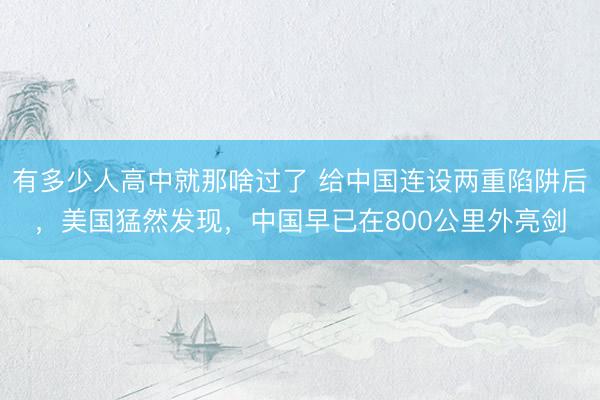 有多少人高中就那啥过了 给中国连设两重陷阱后，美国猛然发现，中国早已在800公里外亮剑