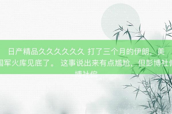 日产精品久久久久久久 打了三个月的伊朗，美国军火库见底了。 这事说出来有点尴尬，但彭博社偏