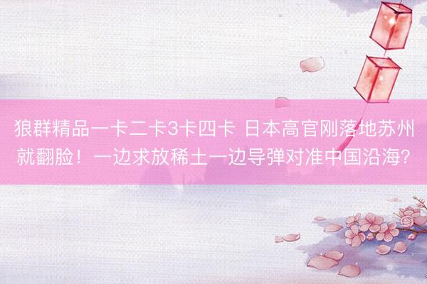 狼群精品一卡二卡3卡四卡 日本高官刚落地苏州就翻脸！一边求放稀土一边导弹对准中国沿海？
