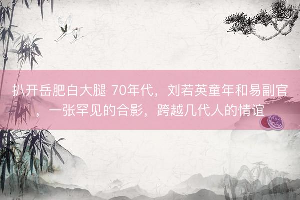 扒开岳肥白大腿 70年代，刘若英童年和易副官，一张罕见的合影，跨越几代人的情谊