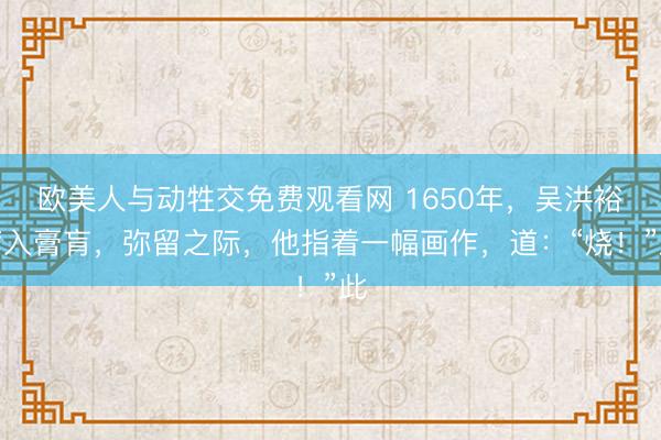 欧美人与动牲交免费观看网 1650年，吴洪裕病入膏肓，弥留之际，他指着一幅画作，道：“烧！”此