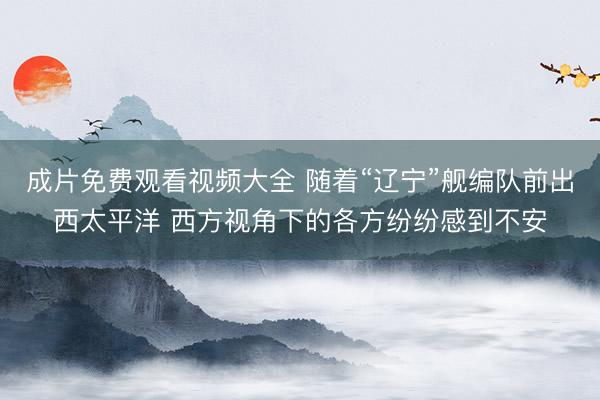 成片免费观看视频大全 随着“辽宁”舰编队前出西太平洋 西方视角下的各方纷纷感到不安