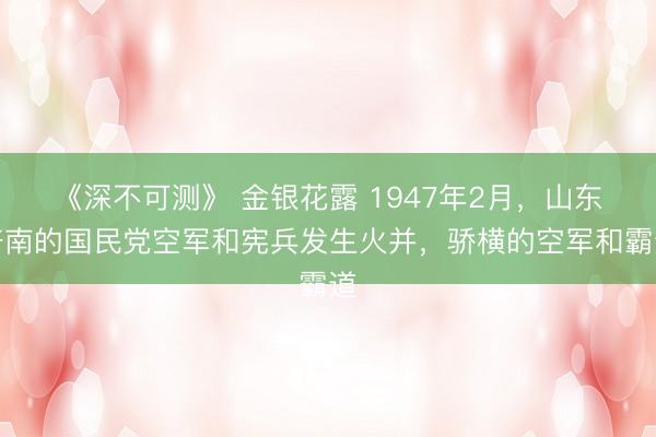 《深不可测》 金银花露 1947年2月，山东济南的国民党空军和宪兵发生火并，骄横的空军和霸道