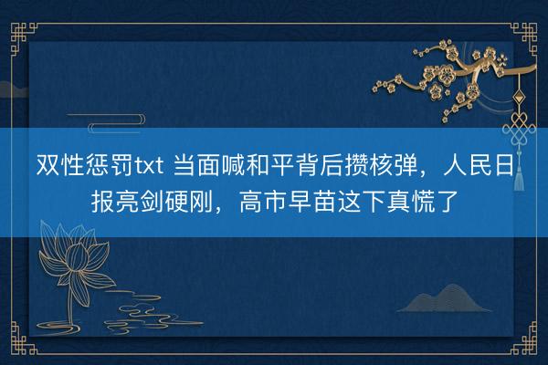 双性惩罚txt 当面喊和平背后攒核弹，人民日报亮剑硬刚，高市早苗这下真慌了