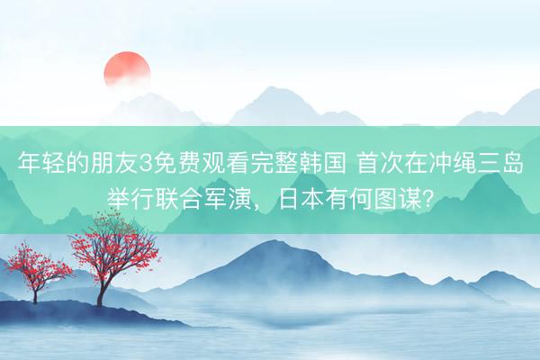 年轻的朋友3免费观看完整韩国 首次在冲绳三岛举行联合军演，日本有何图谋？