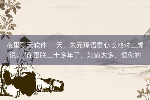 夜里聊天软件 一天，朱元璋语重心长地对二虎说：“你跟朕二十多年了，知道太多，恨你的