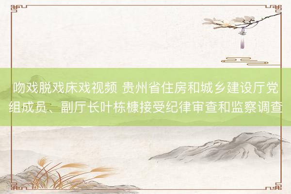 吻戏脱戏床戏视频 贵州省住房和城乡建设厅党组成员、副厅长叶栋槺接受纪律审查和监察调查