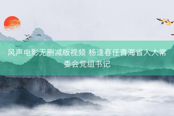 风声电影无删减版视频 杨逢春任青海省人大常委会党组书记