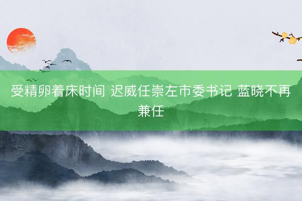 受精卵着床时间 迟威任崇左市委书记 蓝晓不再兼任