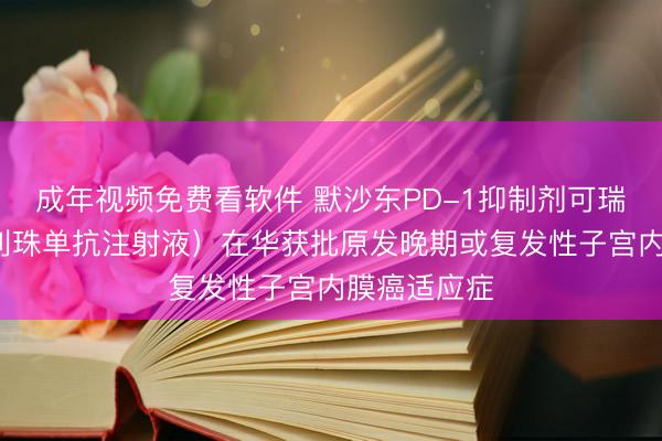 成年视频免费看软件 默沙东PD-1抑制剂可瑞达?（帕博利珠单抗注射液）在华获批原发晚期或复发性子宫内膜癌适应症