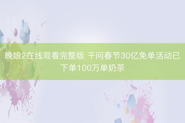 晚娘2在线观看完整版 千问春节30亿免单活动已下单100万单奶茶