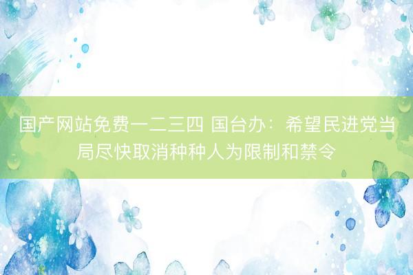 国产网站免费一二三四 国台办：希望民进党当局尽快取消种种人为限制和禁令