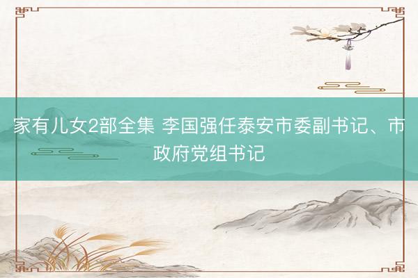 家有儿女2部全集 李国强任泰安市委副书记、市政府党组书记