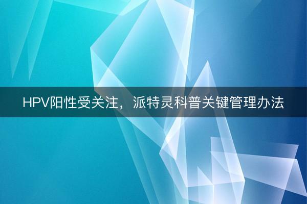 HPV阳性受关注,派特灵科普关键管理办法