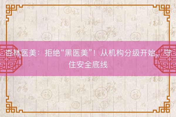 杏林医美：拒绝“黑医美”！从机构分级开始，守住安全底线