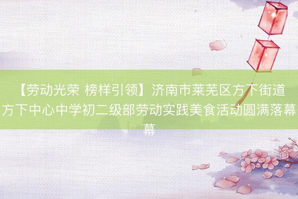 【劳动光荣 榜样引领】济南市莱芜区方下街道方下中心中学初二级部劳动实践美食活动圆满落幕