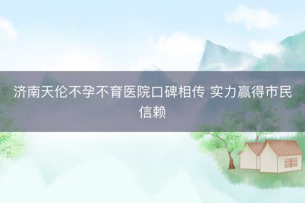 济南天伦不孕不育医院口碑相传 实力赢得市民信赖