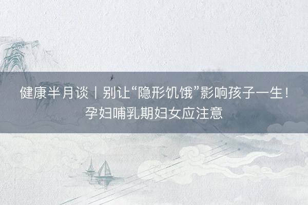健康半月谈丨别让“隐形饥饿”影响孩子一生！孕妇哺乳期妇女应注意