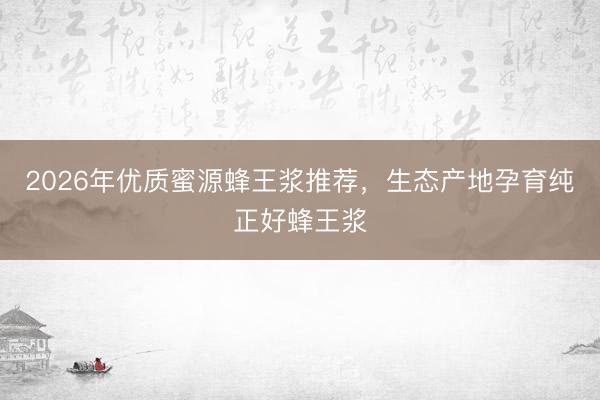 2026年优质蜜源蜂王浆推荐，生态产地孕育纯正好蜂王浆