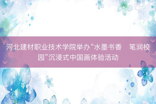 河北建材职业技术学院举办“水墨书香・笔润校园”沉浸式中国画体验活动