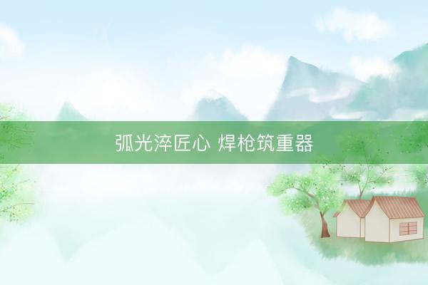 弧光淬匠心 焊枪筑重器
