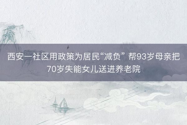 西安一社区用政策为居民“减负” 帮93岁母亲把70岁失能女儿送进养老院