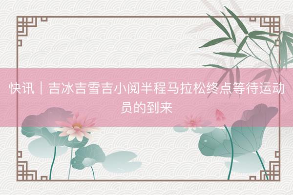 快讯｜吉冰吉雪吉小阅半程马拉松终点等待运动员的到来