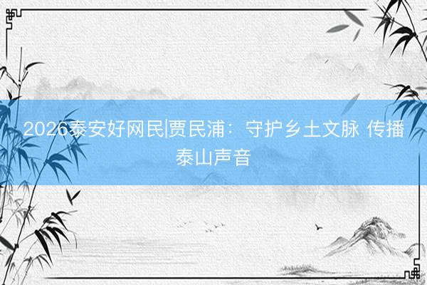 2026泰安好网民|贾民浦：守护乡土文脉 传播泰山声音