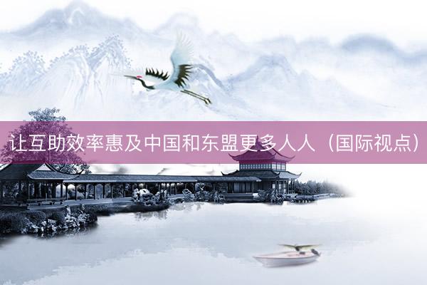 让互助效率惠及中国和东盟更多人人（国际视点）