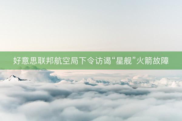 好意思联邦航空局下令访谒“星舰”火箭故障