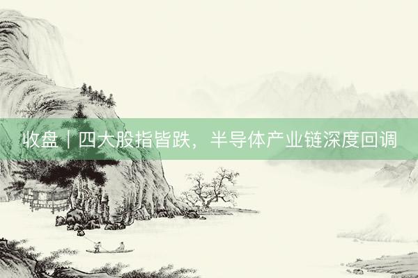 收盘｜四大股指皆跌，半导体产业链深度回调