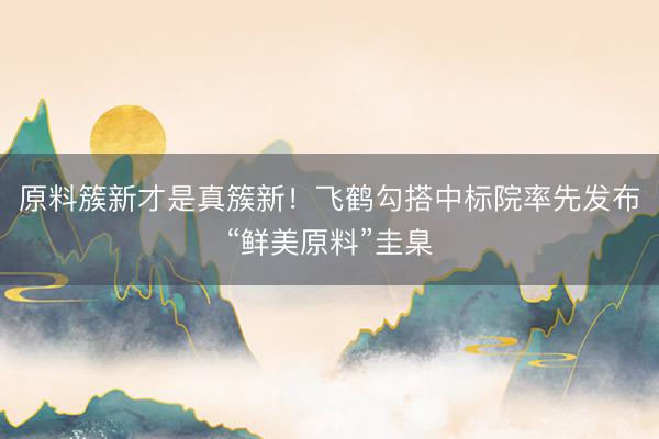原料簇新才是真簇新！飞鹤勾搭中标院率先发布“鲜美原料”圭臬