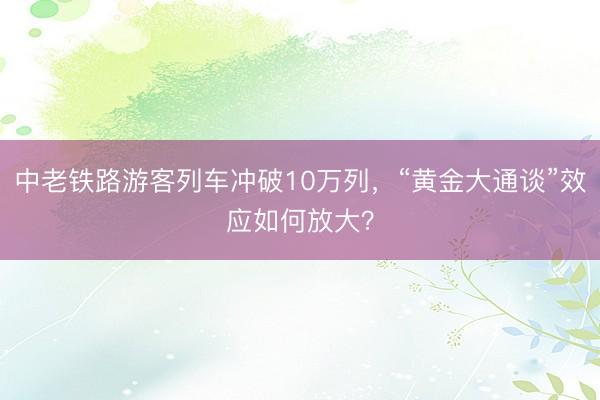 中老铁路游客列车冲破10万列，“黄金大通谈”效应如何放大？
