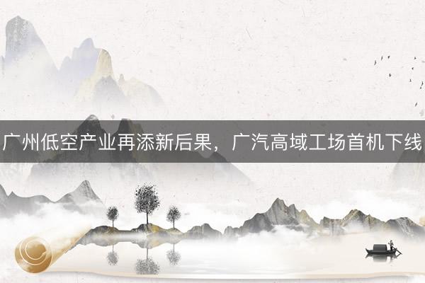 广州低空产业再添新后果，广汽高域工场首机下线