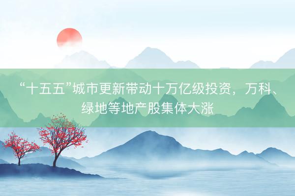 “十五五”城市更新带动十万亿级投资，万科、绿地等地产股集体大涨