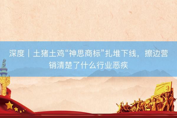 深度｜土猪土鸡“神思商标”扎堆下线，擦边营销清楚了什么行业恶疾