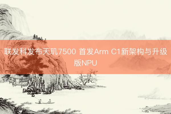 联发科发布天玑7500 首发Arm C1新架构与升级版NPU
