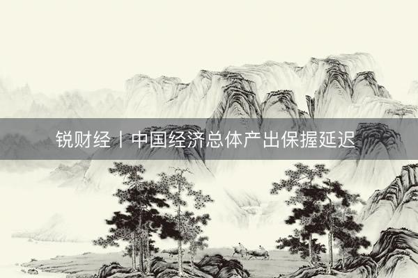 锐财经丨中国经济总体产出保握延迟 
