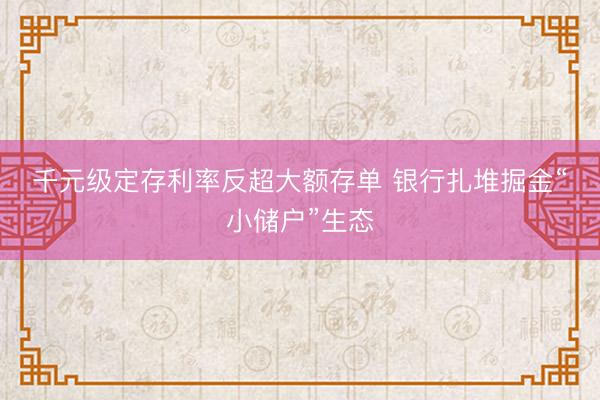 千元级定存利率反超大额存单 银行扎堆掘金“小储户”生态