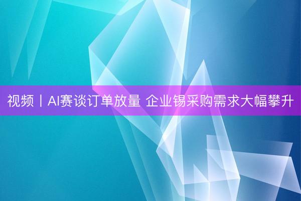 视频丨AI赛谈订单放量 企业锡采购需求大幅攀升