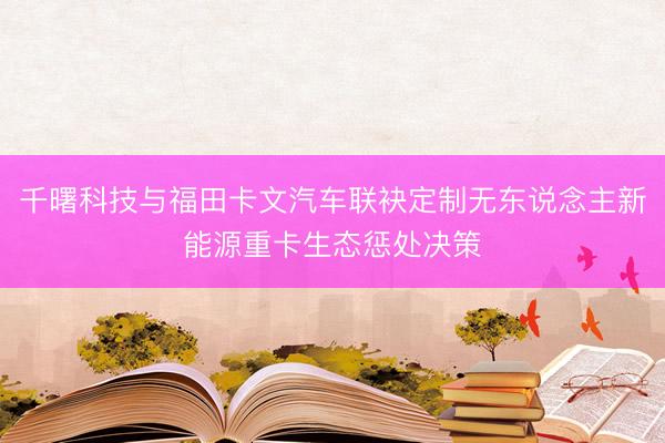 千曙科技与福田卡文汽车联袂定制无东说念主新能源重卡生态惩处决策