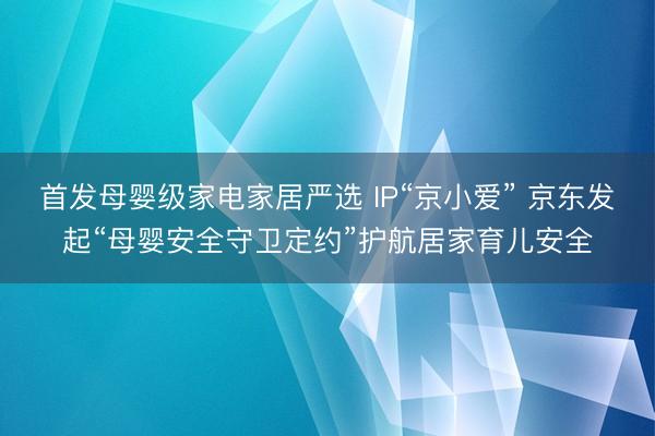 首发母婴级家电家居严选 IP“京小爱” 京东发起“母婴安全守卫定约”护航居家育儿安全