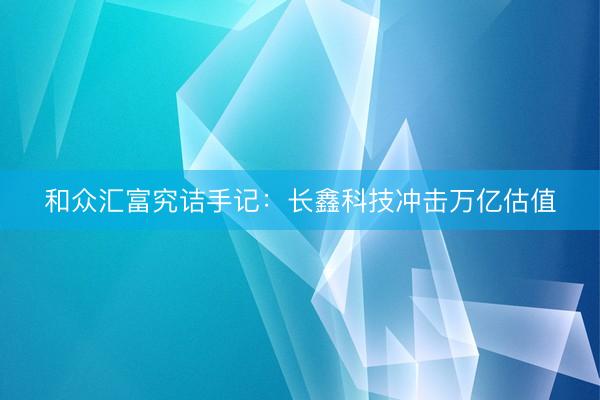 和众汇富究诘手记：长鑫科技冲击万亿估值