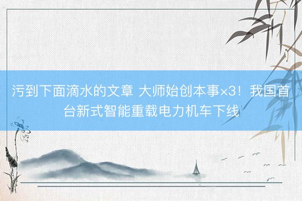 污到下面滴水的文章 大师始创本事×3！我国首台新式智能重载电力机车下线