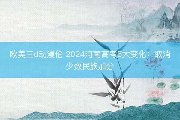 欧美三d动漫伦 2024河南高考5大变化：取消少数民族加分
