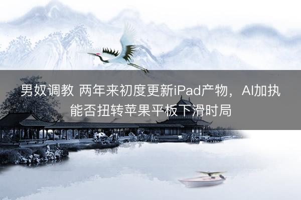 男奴调教 两年来初度更新iPad产物，AI加执能否扭转苹果平板下滑时局